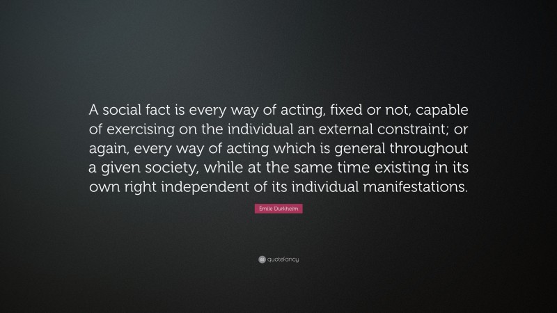 Émile Durkheim Quote: “A social fact is every way of acting, fixed or not, capable of exercising on the individual an external constraint; or again, every way of acting which is general throughout a given society, while at the same time existing in its own right independent of its individual manifestations.”