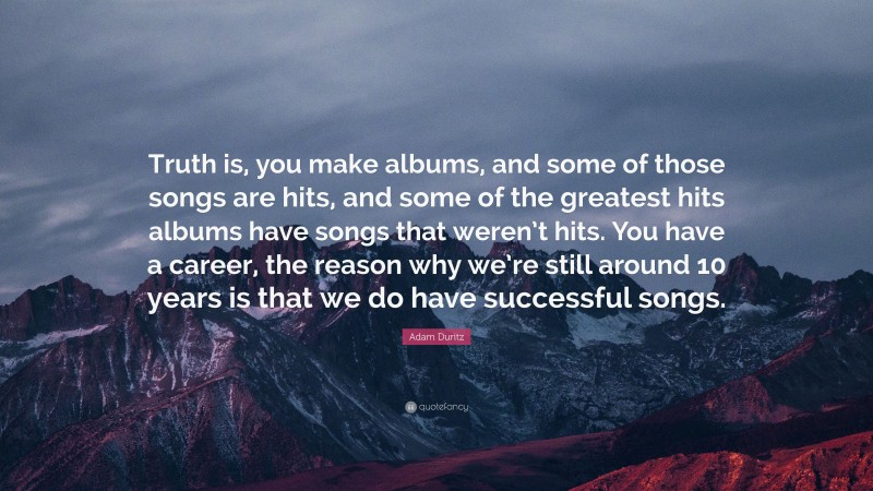 Adam Duritz Quote: “Truth is, you make albums, and some of those songs are hits, and some of the greatest hits albums have songs that weren’t hits. You have a career, the reason why we’re still around 10 years is that we do have successful songs.”
