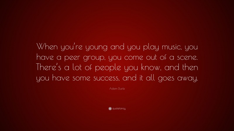 Adam Duritz Quote: “When you’re young and you play music, you have a peer group, you come out of a scene. There’s a lot of people you know, and then you have some success, and it all goes away.”