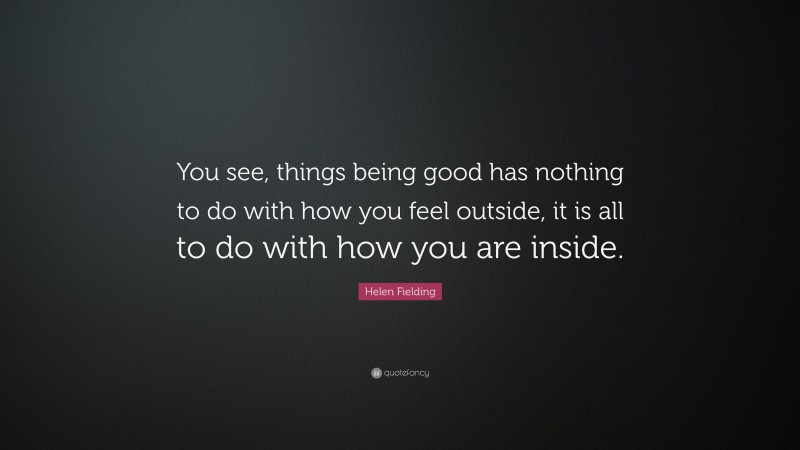 Helen Fielding Quote: “You see, things being good has nothing to do with how you feel outside, it is all to do with how you are inside.”