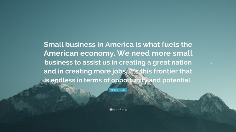 Debbi Fields Quote: “Small business in America is what fuels the American economy. We need more small business to assist us in creating a great nation and in creating more jobs. It’s this frontier that is endless in terms of opportunity and potential.”