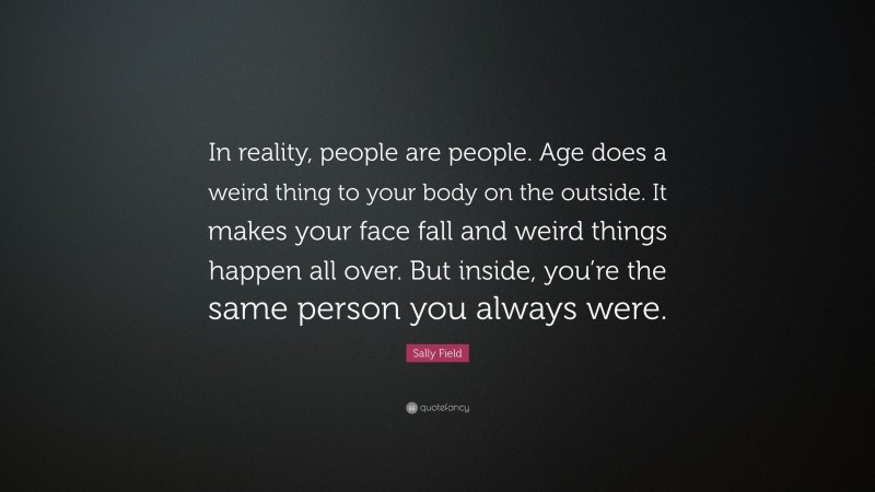 Sally Field Quote: “In reality, people are people. Age does a weird thing to your body on the outside. It makes your face fall and weird things happen all over. But inside, you’re the same person you always were.”