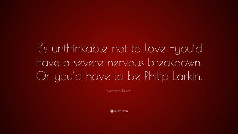 Lawrence Durrell Quote: “It’s unthinkable not to love -you’d have a severe nervous breakdown. Or you’d have to be Philip Larkin.”