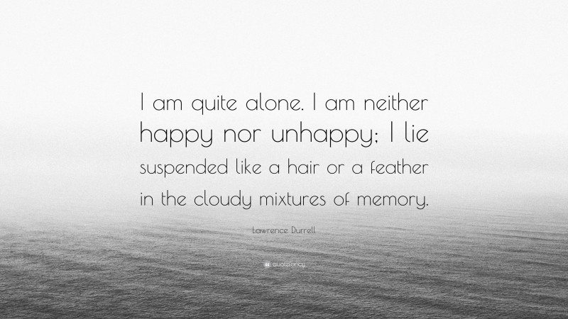 Lawrence Durrell Quote: “I am quite alone. I am neither happy nor unhappy; I lie suspended like a hair or a feather in the cloudy mixtures of memory.”