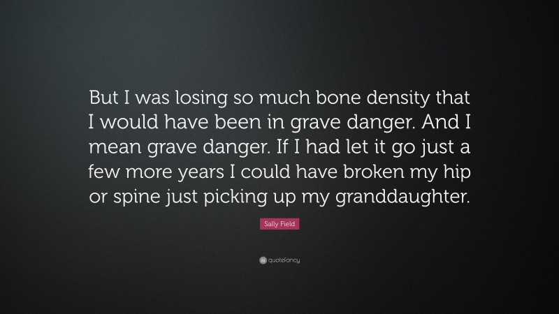 Sally Field Quote: “But I was losing so much bone density that I would have been in grave danger. And I mean grave danger. If I had let it go just a few more years I could have broken my hip or spine just picking up my granddaughter.”