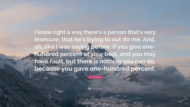 Lou Ferrigno Quote: “I know right a way there’s a person that’s very insecure; that he’s trying to out do me. And, ah, like I was saying before, if you give one-hundred percent of your best, and you may have fault, but there is nothing you can do, because you gave one-hundred percent.”