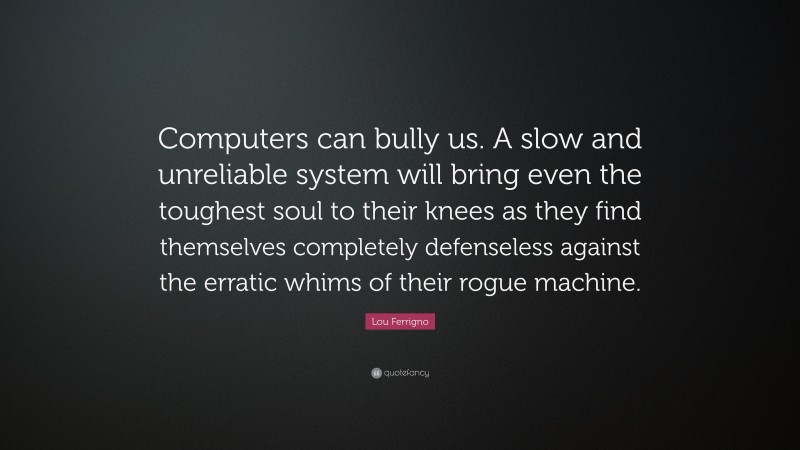 Lou Ferrigno Quote: “Computers can bully us. A slow and unreliable system will bring even the toughest soul to their knees as they find themselves completely defenseless against the erratic whims of their rogue machine.”