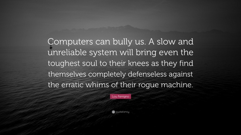 Lou Ferrigno Quote: “Computers can bully us. A slow and unreliable system will bring even the toughest soul to their knees as they find themselves completely defenseless against the erratic whims of their rogue machine.”