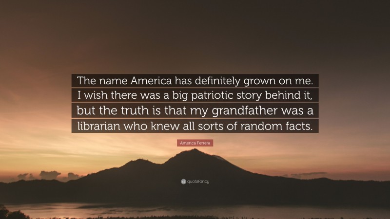 America Ferrera Quote: “The name America has definitely grown on me. I wish there was a big patriotic story behind it, but the truth is that my grandfather was a librarian who knew all sorts of random facts.”