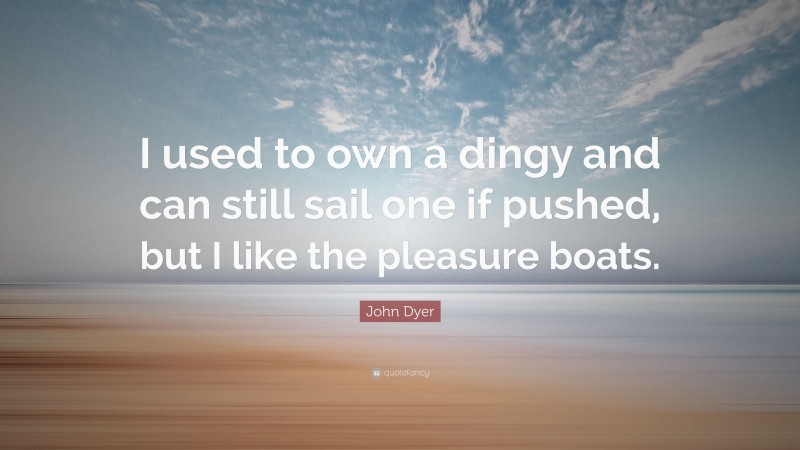 John Dyer Quote: “I used to own a dingy and can still sail one if pushed, but I like the pleasure boats.”