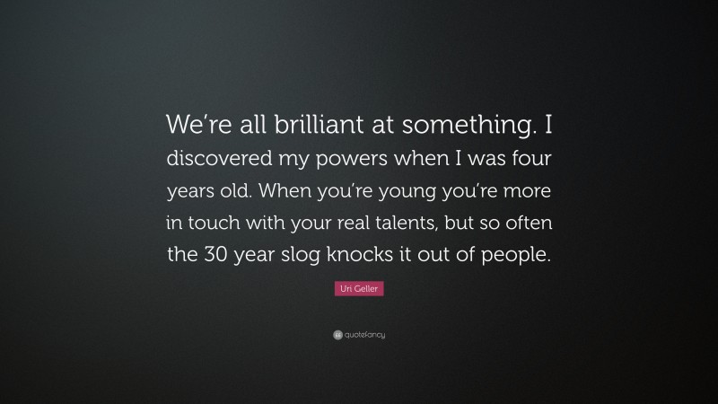Uri Geller Quote: “We’re all brilliant at something. I discovered my powers when I was four years old. When you’re young you’re more in touch with your real talents, but so often the 30 year slog knocks it out of people.”