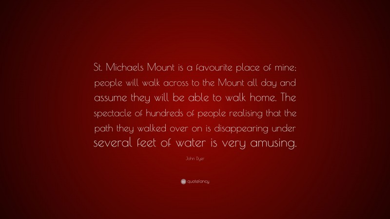 John Dyer Quote: “St. Michaels Mount is a favourite place of mine; people will walk across to the Mount all day and assume they will be able to walk home. The spectacle of hundreds of people realising that the path they walked over on is disappearing under several feet of water is very amusing.”