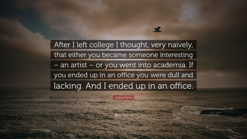 Joshua Ferris Quote: “After I left college I thought, very naively, that either you became someone interesting – an artist – or you went into academia. If you ended up in an office you were dull and lacking. And I ended up in an office.”