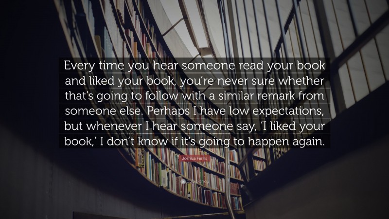 Joshua Ferris Quote: “Every time you hear someone read your book and liked your book, you’re never sure whether that’s going to follow with a similar remark from someone else. Perhaps I have low expectations, but whenever I hear someone say, ‘I liked your book,’ I don’t know if it’s going to happen again.”