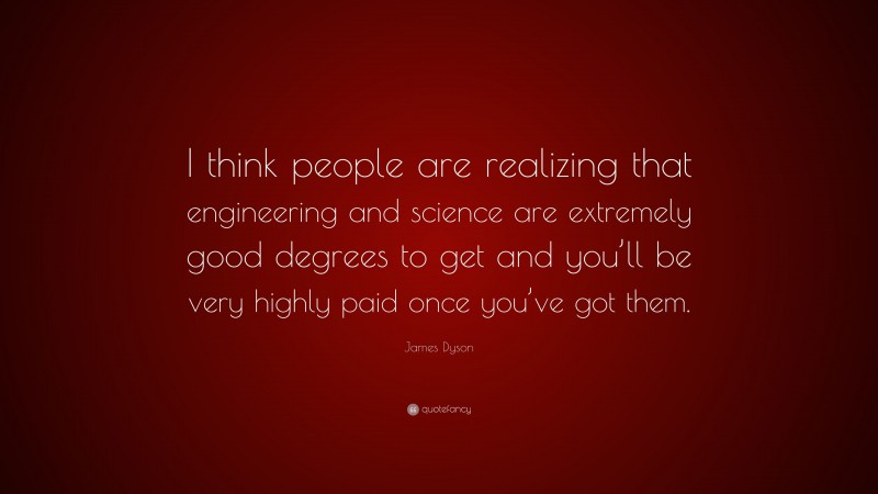 James Dyson Quote: “I think people are realizing that engineering and science are extremely good degrees to get and you’ll be very highly paid once you’ve got them.”