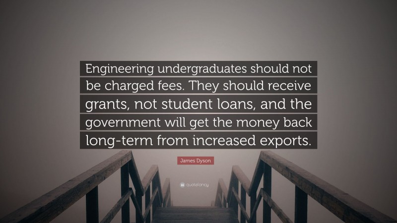 James Dyson Quote: “Engineering undergraduates should not be charged fees. They should receive grants, not student loans, and the government will get the money back long-term from increased exports.”