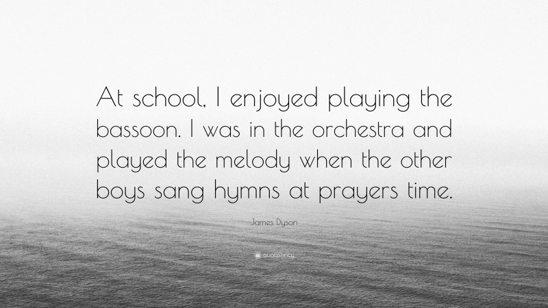 James Dyson Quote: “At school, I enjoyed playing the bassoon. I was in the orchestra and played the melody when the other boys sang hymns at prayers time.”