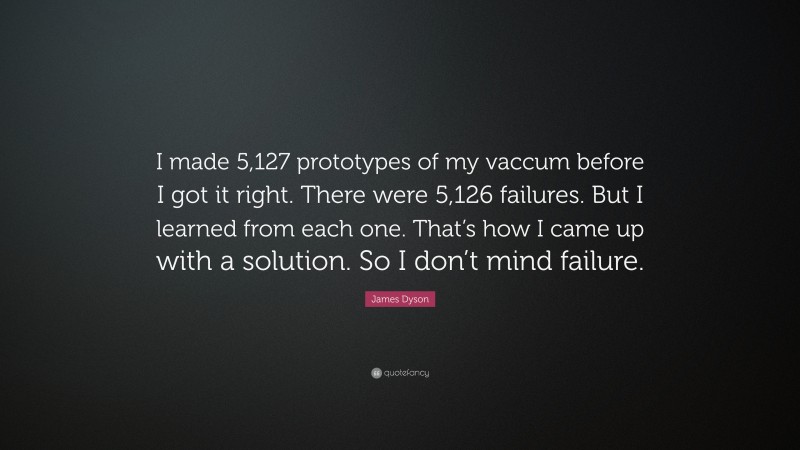 James Dyson Quote: “I made 5,127 prototypes of my vaccum before I got it right. There were 5,126 failures. But I learned from each one. That’s how I came up with a solution. So I don’t mind failure.”