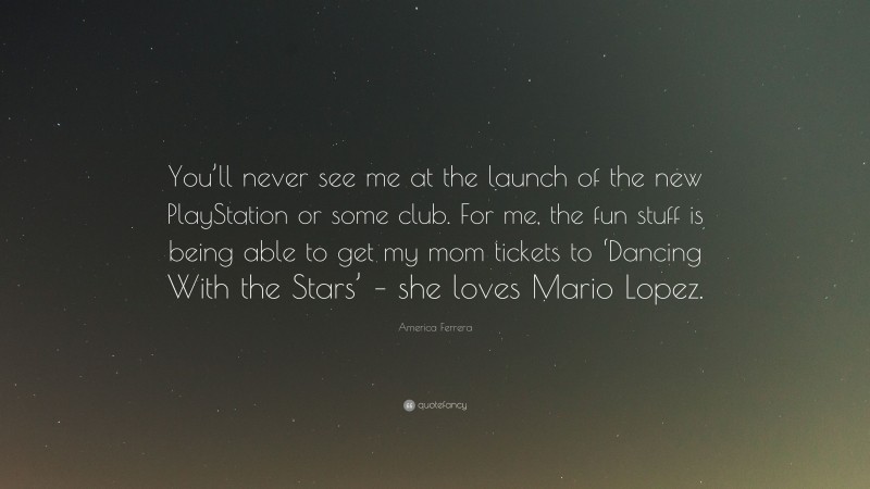 America Ferrera Quote: “You’ll never see me at the launch of the new PlayStation or some club. For me, the fun stuff is being able to get my mom tickets to ‘Dancing With the Stars’ – she loves Mario Lopez.”