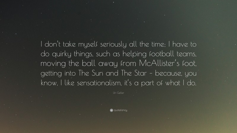 Uri Geller Quote: “I don’t take myself seriously all the time; I have to do quirky things, such as helping football teams, moving the ball away from McAllister’s foot, getting into The Sun and The Star – because, you know, I like sensationalism, it’s a part of what I do.”