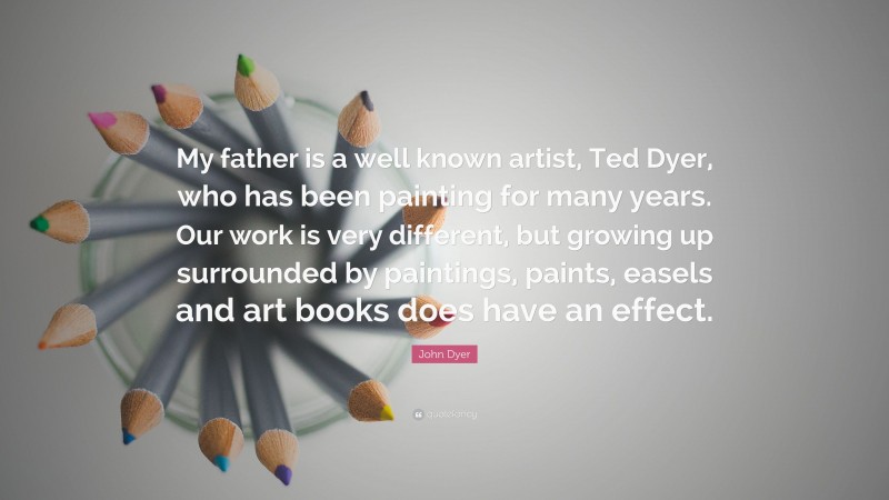 John Dyer Quote: “My father is a well known artist, Ted Dyer, who has been painting for many years. Our work is very different, but growing up surrounded by paintings, paints, easels and art books does have an effect.”