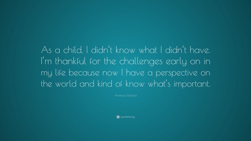 America Ferrera Quote: “As a child, I didn’t know what I didn’t have. I’m thankful for the challenges early on in my life because now I have a perspective on the world and kind of know what’s important.”