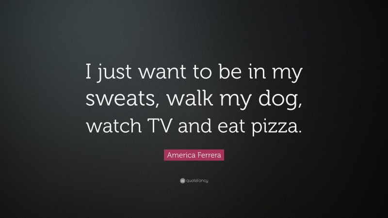 America Ferrera Quote: “I just want to be in my sweats, walk my dog, watch TV and eat pizza.”