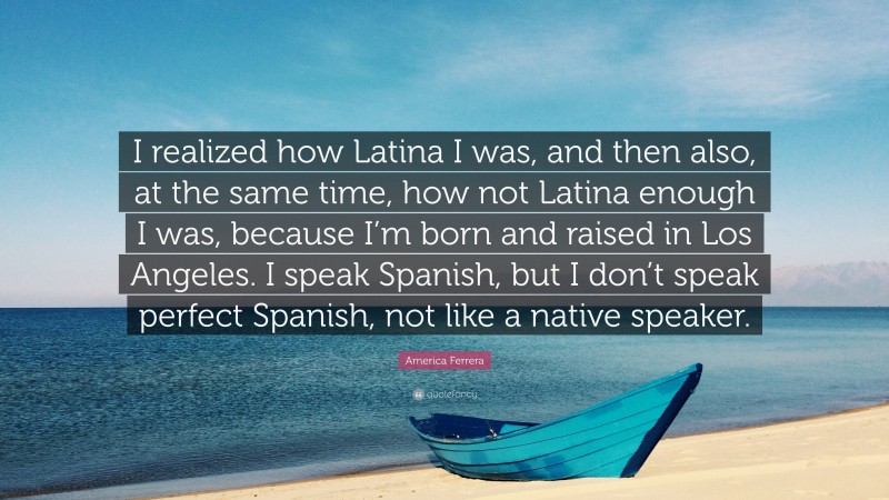 America Ferrera Quote: “I realized how Latina I was, and then also, at the same time, how not Latina enough I was, because I’m born and raised in Los Angeles. I speak Spanish, but I don’t speak perfect Spanish, not like a native speaker.”