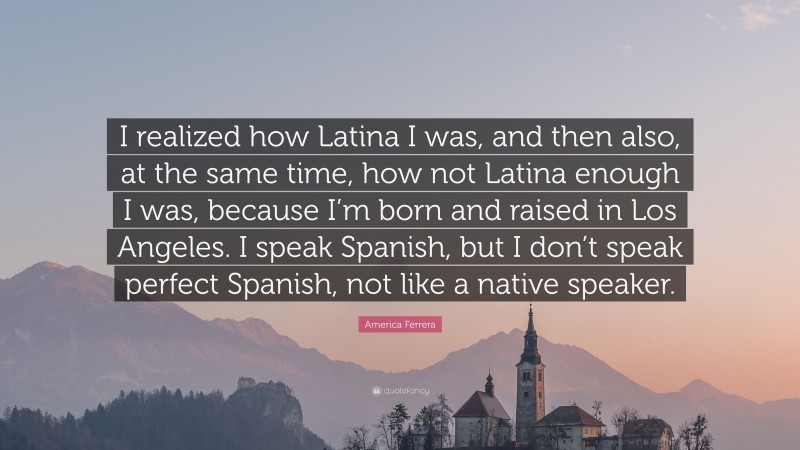 America Ferrera Quote: “I realized how Latina I was, and then also, at the same time, how not Latina enough I was, because I’m born and raised in Los Angeles. I speak Spanish, but I don’t speak perfect Spanish, not like a native speaker.”