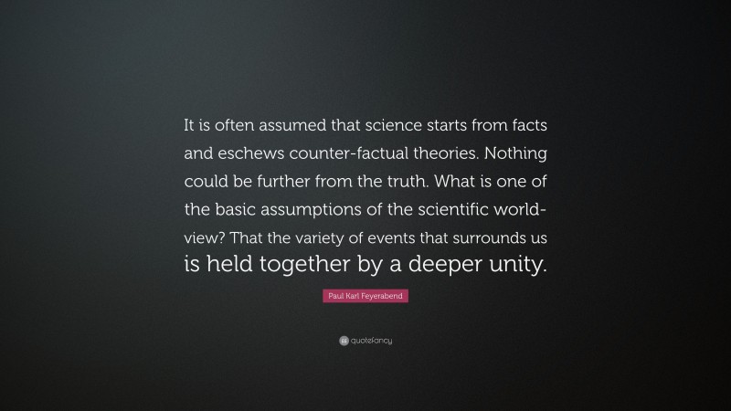 Paul Karl Feyerabend Quote: “It is often assumed that science starts from facts and eschews counter-factual theories. Nothing could be further from the truth. What is one of the basic assumptions of the scientific world-view? That the variety of events that surrounds us is held together by a deeper unity.”