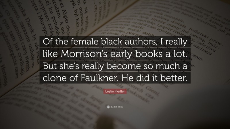 Leslie Fiedler Quote: “Of the female black authors, I really like Morrison’s early books a lot. But she’s really become so much a clone of Faulkner. He did it better.”