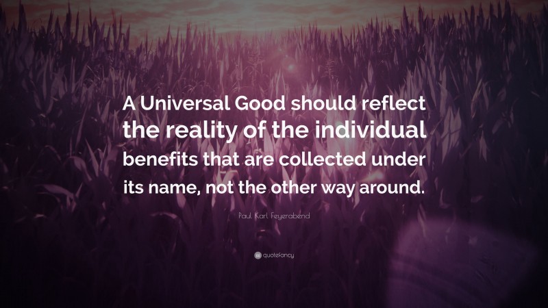 Paul Karl Feyerabend Quote: “A Universal Good should reflect the reality of the individual benefits that are collected under its name, not the other way around.”
