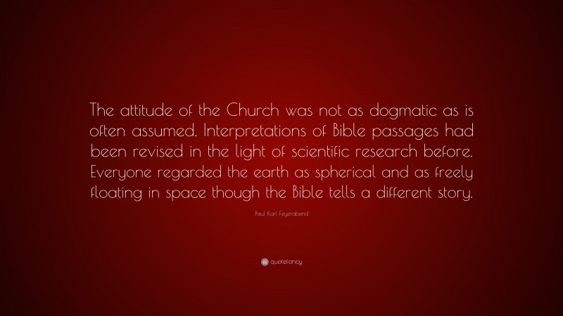 Paul Karl Feyerabend Quote: “The attitude of the Church was not as dogmatic as is often assumed. Interpretations of Bible passages had been revised in the light of scientific research before. Everyone regarded the earth as spherical and as freely floating in space though the Bible tells a different story.”