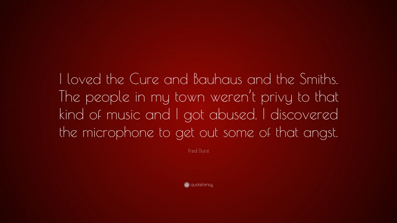 Fred Durst Quote: “I loved the Cure and Bauhaus and the Smiths. The people in my town weren’t privy to that kind of music and I got abused. I discovered the microphone to get out some of that angst.”