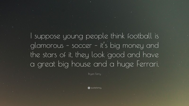 Bryan Ferry Quote: “I suppose young people think football is glamorous – soccer – it’s big money and the stars of it, they look good and have a great big house and a huge Ferrari.”