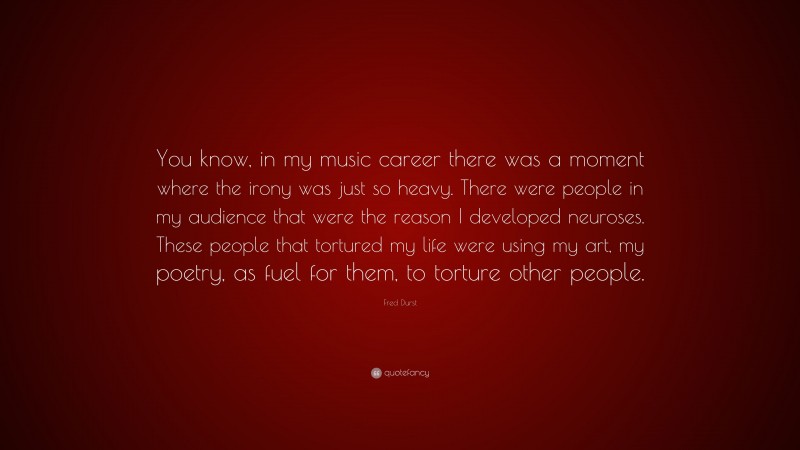 Fred Durst Quote: “You know, in my music career there was a moment where the irony was just so heavy. There were people in my audience that were the reason I developed neuroses. These people that tortured my life were using my art, my poetry, as fuel for them, to torture other people.”