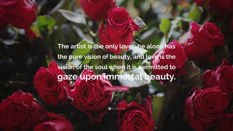 Isadora Duncan Quote: “The artist is the only lover; he alone has the pure vision of beauty, and love is the vision of the soul when it is permitted to gaze upon immortal beauty.”