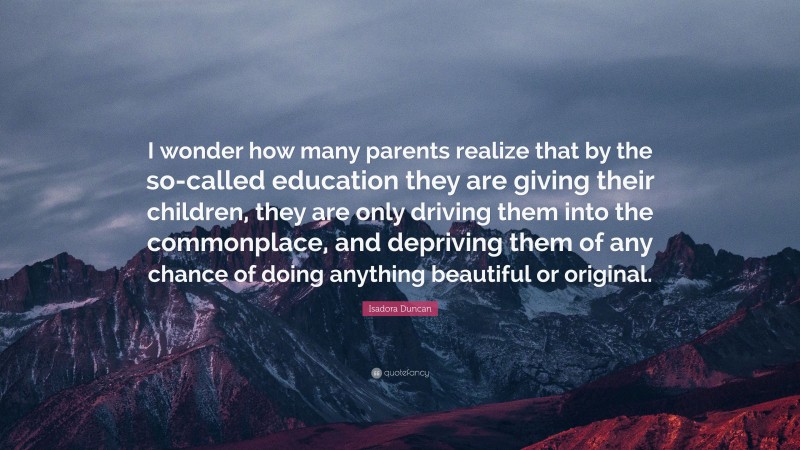 Isadora Duncan Quote: “I wonder how many parents realize that by the so-called education they are giving their children, they are only driving them into the commonplace, and depriving them of any chance of doing anything beautiful or original.”