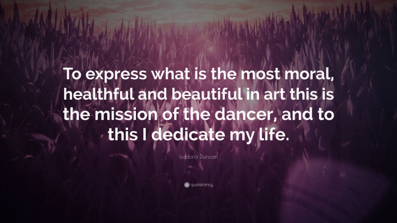 Isadora Duncan Quote: “To express what is the most moral, healthful and beautiful in art this is the mission of the dancer, and to this I dedicate my life.”