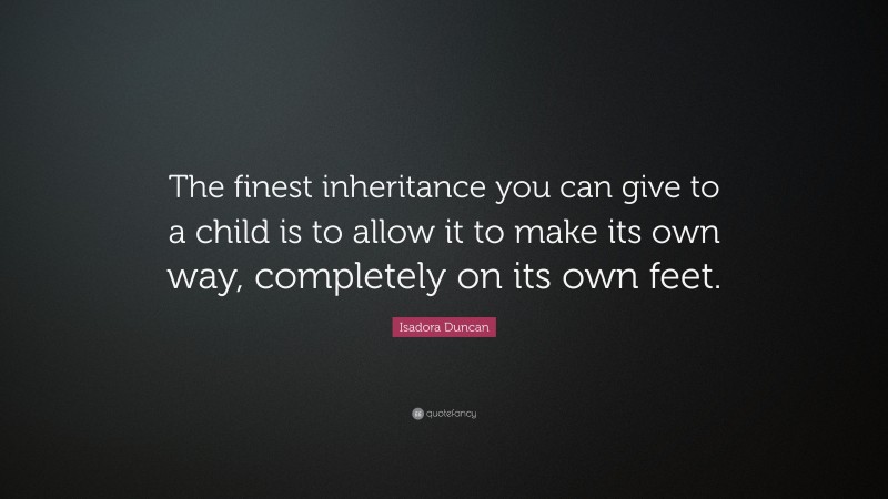 Isadora Duncan Quote: “The finest inheritance you can give to a child is to allow it to make its own way, completely on its own feet.”