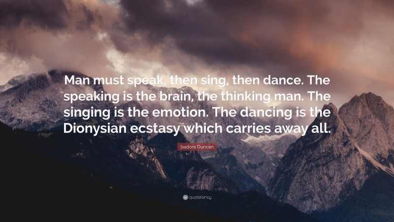 Isadora Duncan Quote: “Man must speak, then sing, then dance. The speaking is the brain, the thinking man. The singing is the emotion. The dancing is the Dionysian ecstasy which carries away all.”