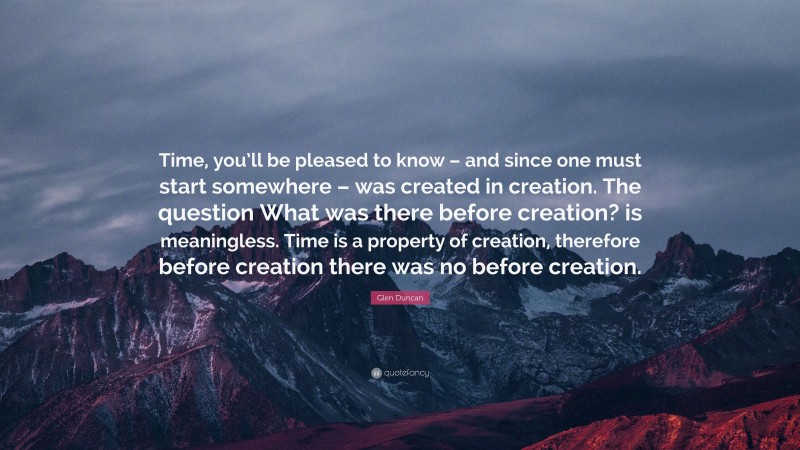 Glen Duncan Quote: “Time, you’ll be pleased to know – and since one must start somewhere – was created in creation. The question What was there before creation? is meaningless. Time is a property of creation, therefore before creation there was no before creation.”