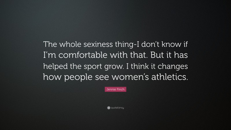 Jennie Finch Quote: “The whole sexiness thing-I don’t know if I’m comfortable with that. But it has helped the sport grow. I think it changes how people see women’s athletics.”
