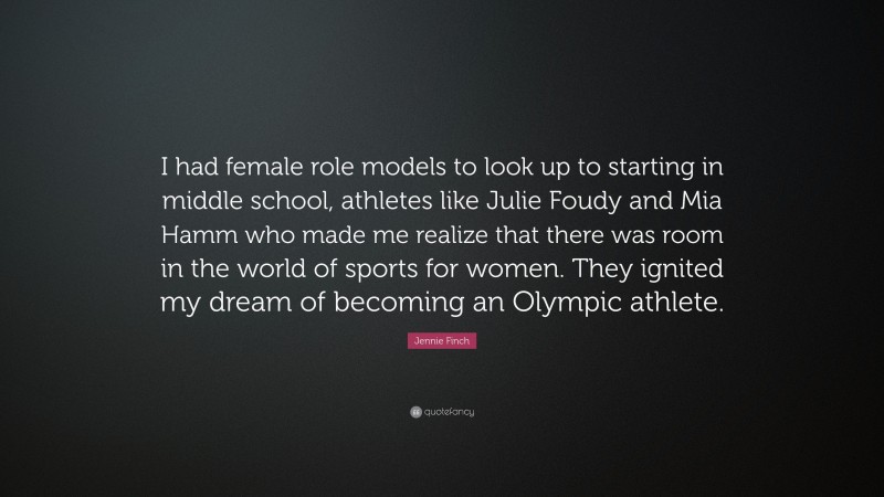 Jennie Finch Quote: “I had female role models to look up to starting in middle school, athletes like Julie Foudy and Mia Hamm who made me realize that there was room in the world of sports for women. They ignited my dream of becoming an Olympic athlete.”