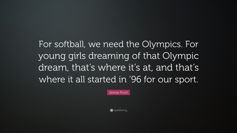 Jennie Finch Quote: “For softball, we need the Olympics. For young girls dreaming of that Olympic dream, that’s where it’s at, and that’s where it all started in ’96 for our sport.”
