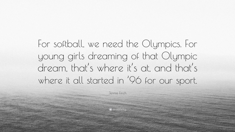 Jennie Finch Quote: “For softball, we need the Olympics. For young girls dreaming of that Olympic dream, that’s where it’s at, and that’s where it all started in ’96 for our sport.”
