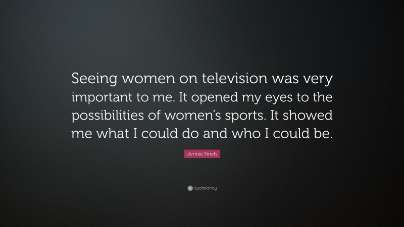 Jennie Finch Quote: “Seeing women on television was very important to me. It opened my eyes to the possibilities of women’s sports. It showed me what I could do and who I could be.”
