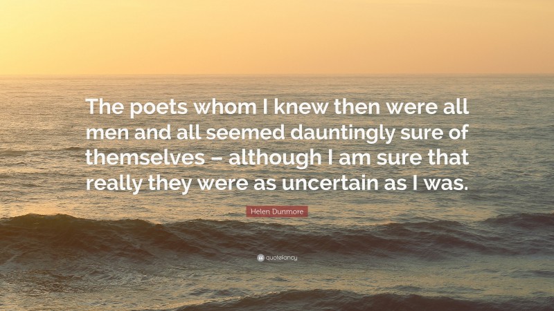 Helen Dunmore Quote: “The poets whom I knew then were all men and all seemed dauntingly sure of themselves – although I am sure that really they were as uncertain as I was.”