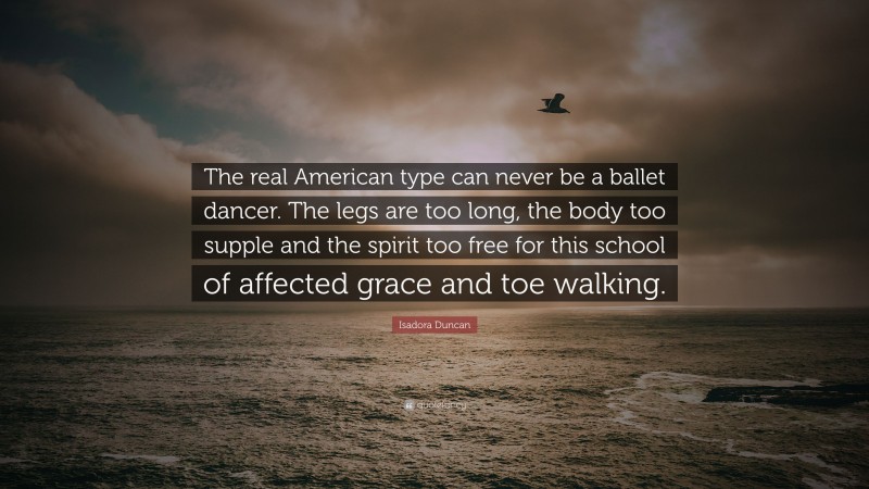 Isadora Duncan Quote: “The real American type can never be a ballet dancer. The legs are too long, the body too supple and the spirit too free for this school of affected grace and toe walking.”