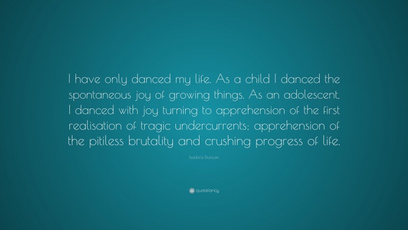 Isadora Duncan Quote: “I have only danced my life. As a child I danced the spontaneous joy of growing things. As an adolescent, I danced with joy turning to apprehension of the first realisation of tragic undercurrents; apprehension of the pitiless brutality and crushing progress of life.”